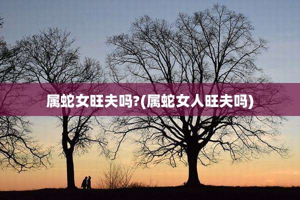 属蛇女旺夫吗?(属蛇女人旺夫吗)