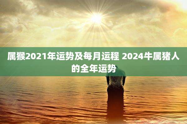 属猴2021年运势及每月运程 2024牛属猪人的全年运势