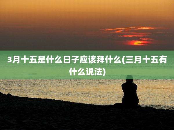 3月十五是什么日子应该拜什么(三月十五有什么说法)
