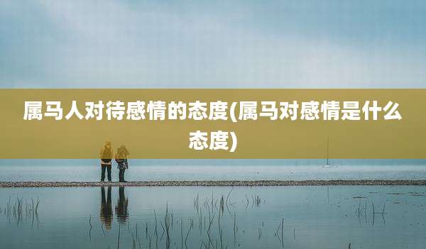 属马人对待感情的态度(属马对感情是什么态度)