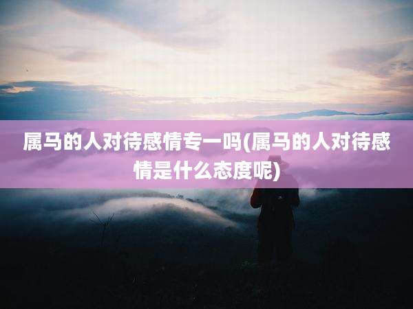 属马的人对待感情专一吗(属马的人对待感情是什么态度呢)