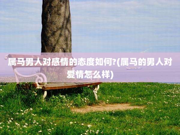 属马男人对感情的态度如何?(属马的男人对爱情怎么样)