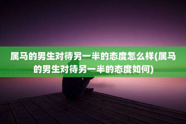 属马的男生对待另一半的态度怎么样(属马的男生对待另一半的态度如何)