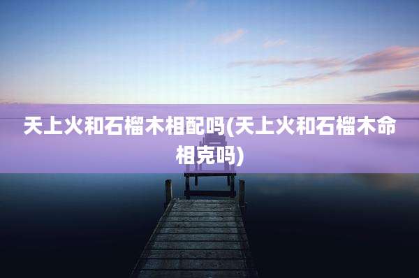 天上火和石榴木相配吗(天上火和石榴木命相克吗)