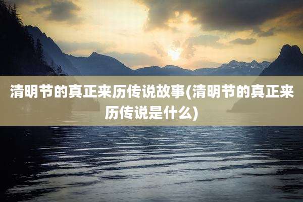 清明节的真正来历传说故事(清明节的真正来历传说是什么)