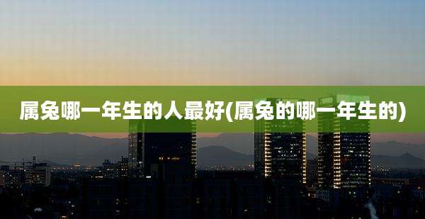 属兔哪一年生的人最好(属兔的哪一年生的)