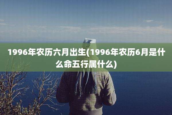 1996年农历六月出生(1996年农历6月是什么命五行属什么)