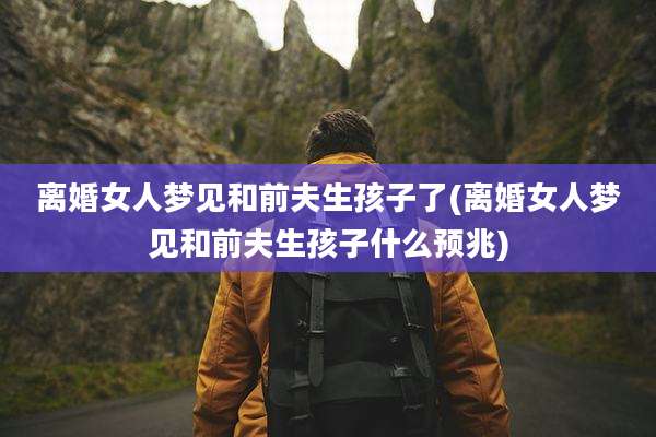 离婚女人梦见和前夫生孩子了(离婚女人梦见和前夫生孩子什么预兆)