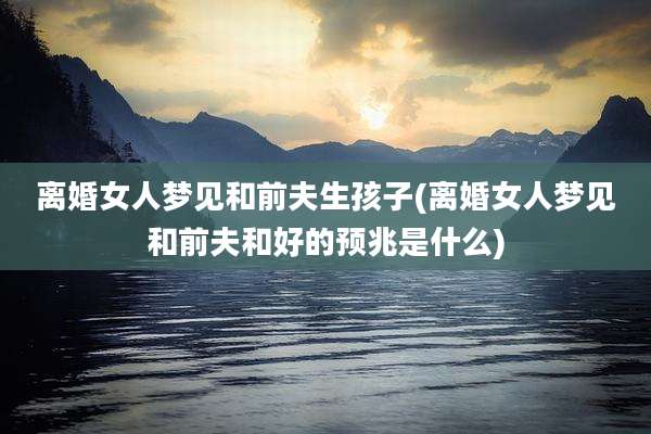 离婚女人梦见和前夫生孩子(离婚女人梦见和前夫和好的预兆是什么)