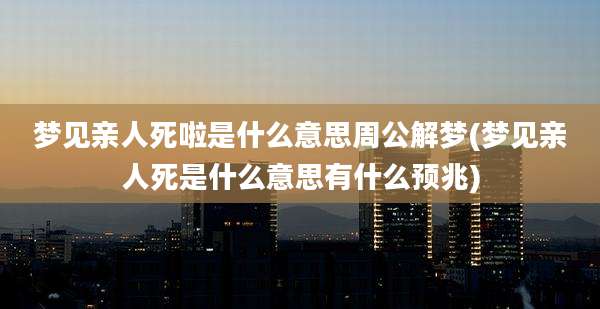 梦见亲人死啦是什么意思周公解梦(梦见亲人死是什么意思有什么预兆)