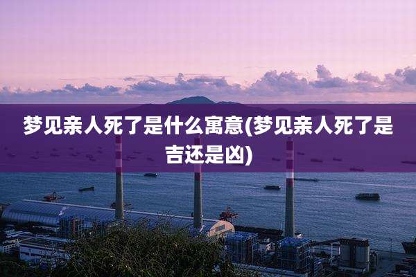 梦见亲人死了是什么寓意(梦见亲人死了是吉还是凶)