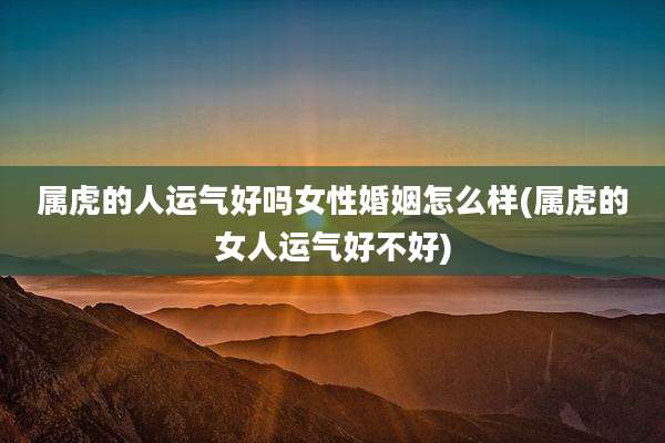 属虎的人运气好吗女性婚姻怎么样(属虎的女人运气好不好)