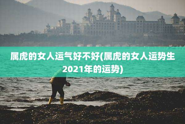 属虎的女人运气好不好(属虎的女人运势生2021年的运势)