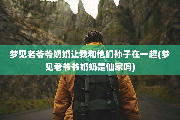 梦见老爷爷奶奶让我和他们孙子在一起(梦见老爷爷奶奶是仙家吗)