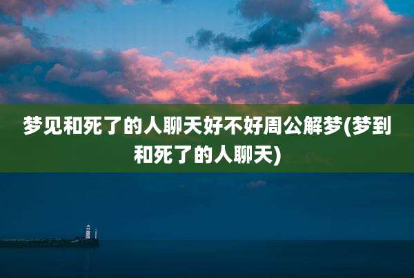 梦见和死了的人聊天好不好周公解梦(梦到和死了的人聊天)