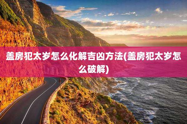 盖房犯太岁怎么化解吉凶方法(盖房犯太岁怎么破解)