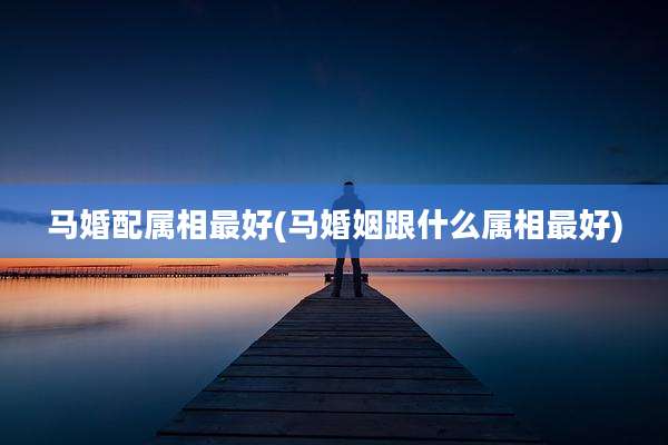 马婚配属相最好(马婚姻跟什么属相最好)