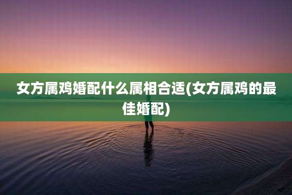 女方属鸡婚配什么属相合适(女方属鸡的最佳婚配)