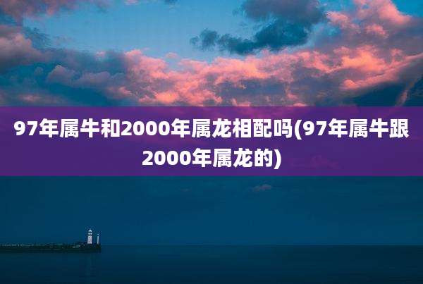 97年属牛和2000年属龙相配吗(97年属牛跟2000年属龙的)