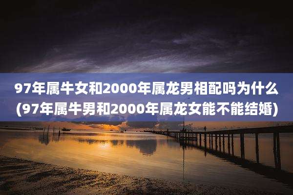 97年属牛女和2000年属龙男相配吗为什么(97年属牛男和2000年属龙女能不能结婚)