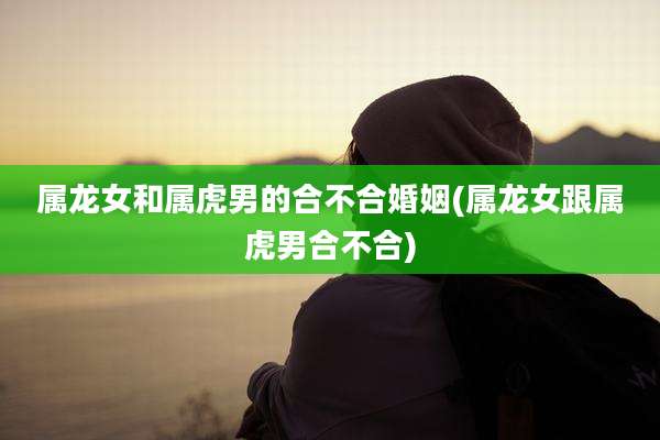 属龙女和属虎男的合不合婚姻(属龙女跟属虎男合不合)