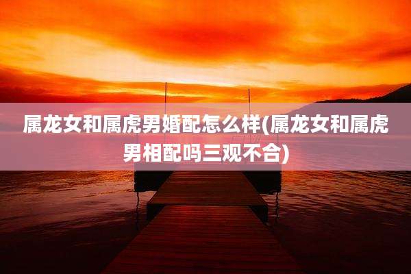 属龙女和属虎男婚配怎么样(属龙女和属虎男相配吗三观不合)