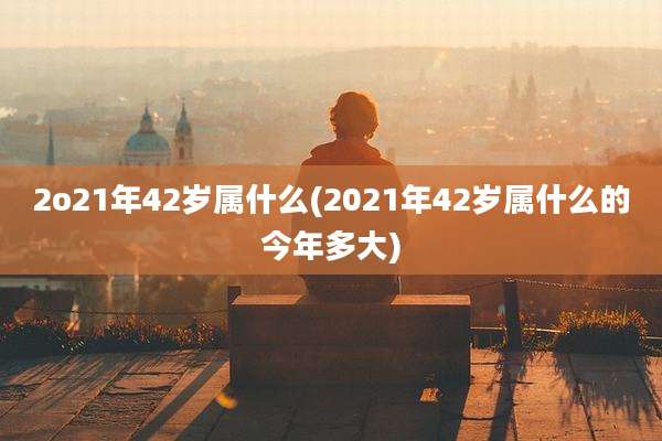 2o21年42岁属什么(2021年42岁属什么的今年多大)