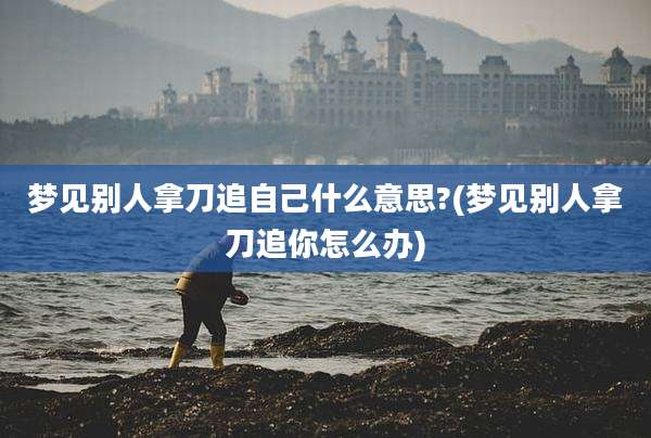 梦见别人拿刀追自己什么意思?(梦见别人拿刀追你怎么办)