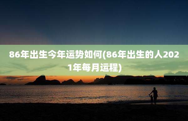 86年出生今年运势如何(86年出生的人2021年每月运程)