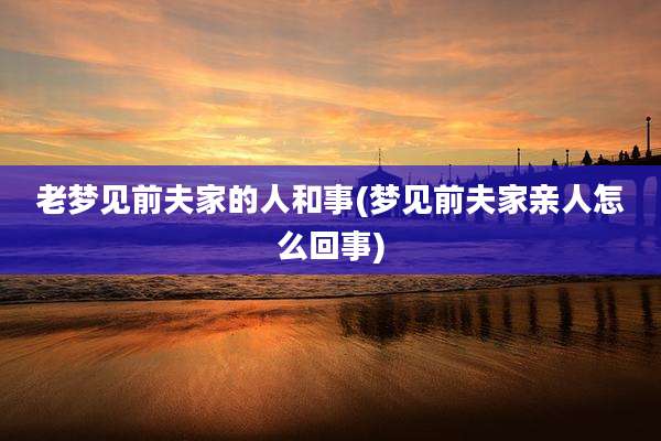 老梦见前夫家的人和事(梦见前夫家亲人怎么回事)