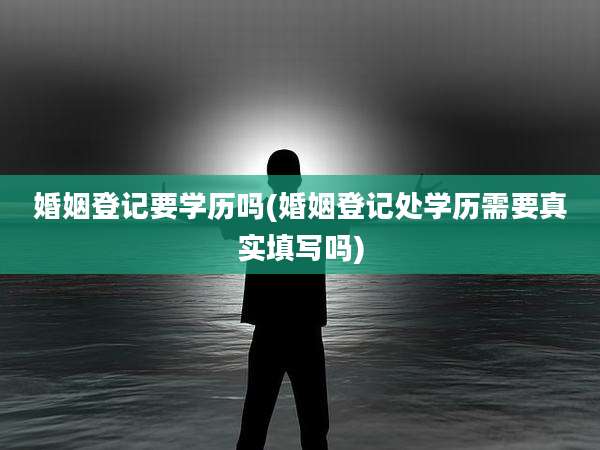 婚姻登记要学历吗(婚姻登记处学历需要真实填写吗)