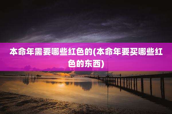 本命年需要哪些红色的(本命年要买哪些红色的东西)