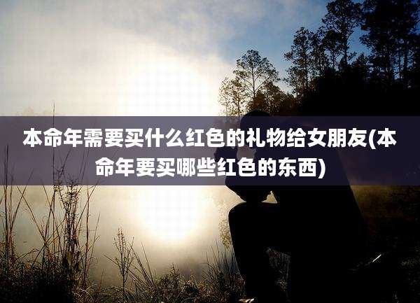 本命年需要买什么红色的礼物给女朋友(本命年要买哪些红色的东西)