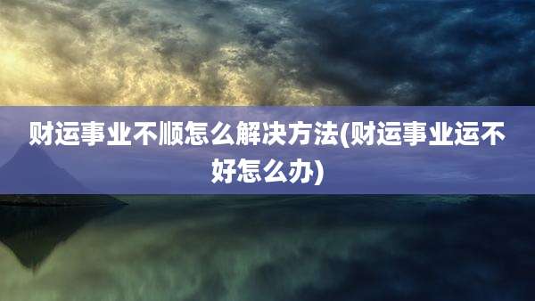 财运事业不顺怎么解决方法(财运事业运不好怎么办)