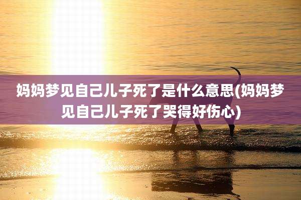 妈妈梦见自己儿子死了是什么意思(妈妈梦见自己儿子死了哭得好伤心)
