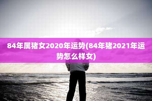 84年属猪女2020年运势(84年猪2021年运势怎么样女)