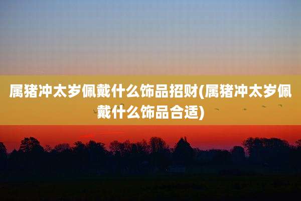 属猪冲太岁佩戴什么饰品招财(属猪冲太岁佩戴什么饰品合适)