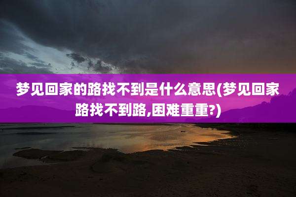 梦见回家的路找不到是什么意思(梦见回家路找不到路,困难重重?)