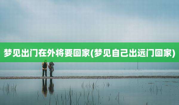 梦见出门在外将要回家(梦见自己出远门回家)