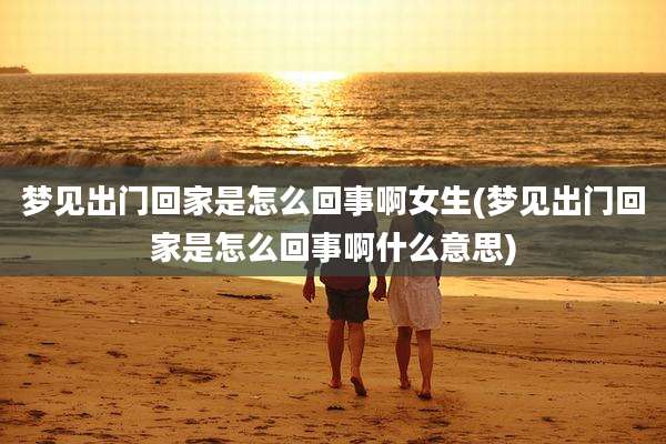 梦见出门回家是怎么回事啊女生(梦见出门回家是怎么回事啊什么意思)