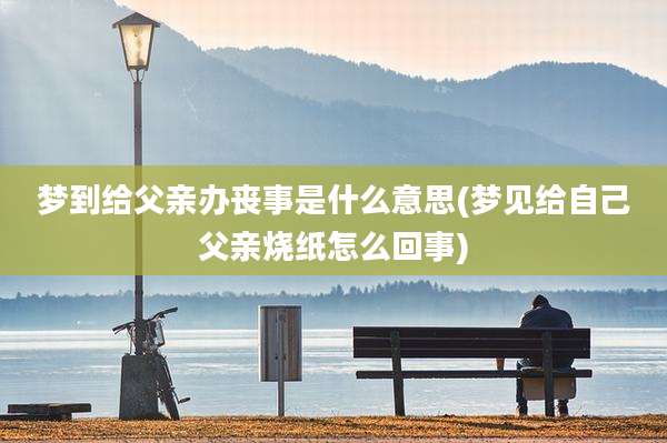 梦到给父亲办丧事是什么意思(梦见给自己父亲烧纸怎么回事)