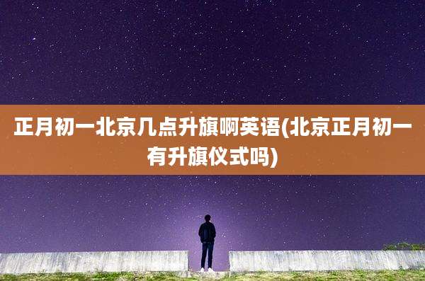 正月初一北京几点升旗啊英语(北京正月初一有升旗仪式吗)