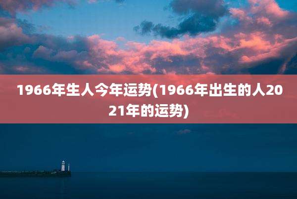 1966年生人今年运势(1966年出生的人2021年的运势)