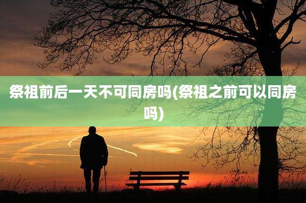 祭祖前后一天不可同房吗(祭祖之前可以同房吗)