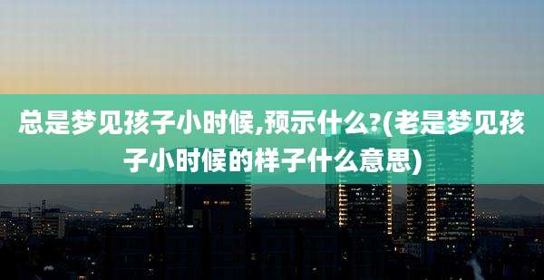 总是梦见孩子小时候,预示什么?(老是梦见孩子小时候的样子什么意思)