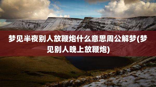 梦见半夜别人放鞭炮什么意思周公解梦(梦见别人晚上放鞭炮)