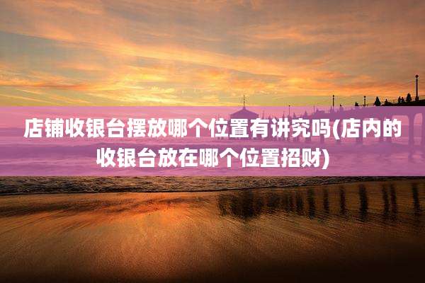 店铺收银台摆放哪个位置有讲究吗(店内的收银台放在哪个位置招财)