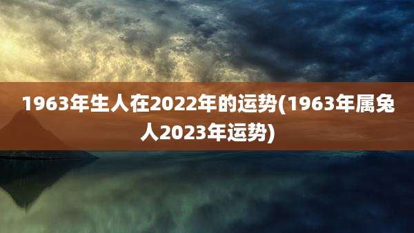 1963年生人在2022年的运势(1963年属兔人2023年运势)