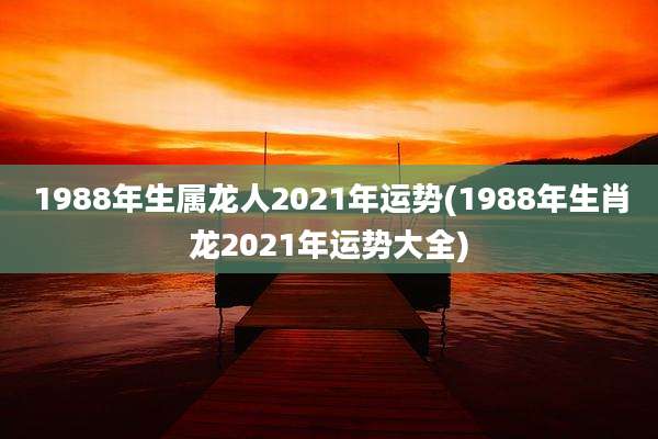 1988年生属龙人2021年运势(1988年生肖龙2021年运势大全)