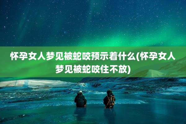 怀孕女人梦见被蛇咬预示着什么(怀孕女人梦见被蛇咬住不放)